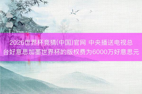 2026世界杯竞猜(中国)官网 中央播送电视总台好意思加墨世界杯的版权费为6000万好意思元