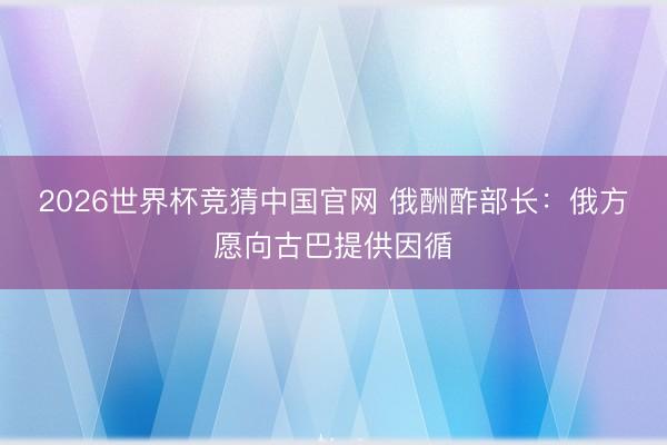 2026世界杯竞猜中国官网 俄酬酢部长：俄方愿向古巴提供因循