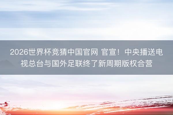 2026世界杯竞猜中国官网 官宣！中央播送电视总台与国外足联终了新周期版权合营