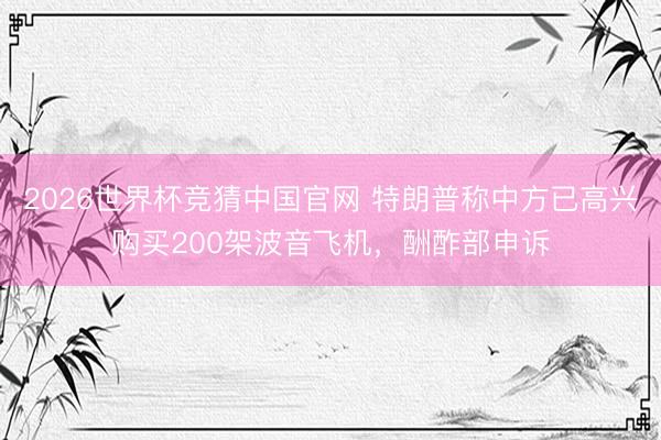 2026世界杯竞猜中国官网 特朗普称中方已高兴购买200架波音飞机，酬酢部申诉