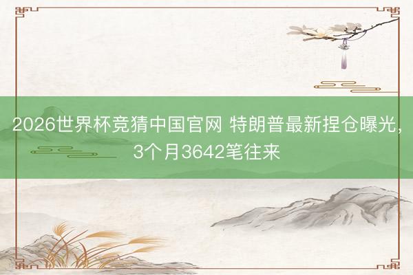 2026世界杯竞猜中国官网 特朗普最新捏仓曝光，3个月3642笔往来