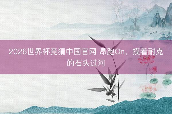 2026世界杯竞猜中国官网 昂跑On，摸着耐克的石头过河