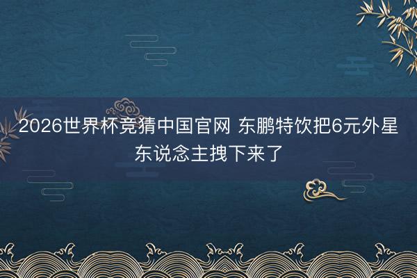 2026世界杯竞猜中国官网 东鹏特饮把6元外星东说念主拽下来了