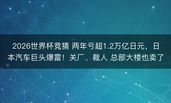 2026世界杯竞猜 两年亏超1.2万亿日元，日本汽车巨头爆雷！关厂、裁人 总部大楼也卖了