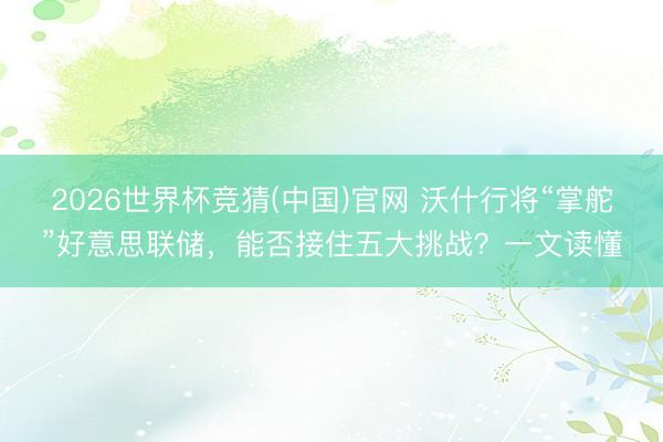 2026世界杯竞猜(中国)官网 沃什行将“掌舵”好意思联储，能否接住五大挑战？一文读懂