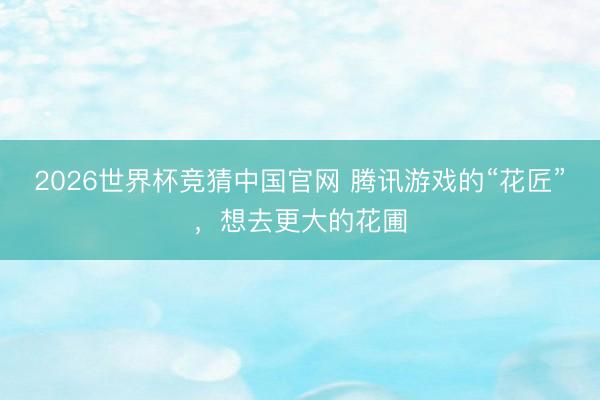 2026世界杯竞猜中国官网 腾讯游戏的“花匠”，想去更大的花圃