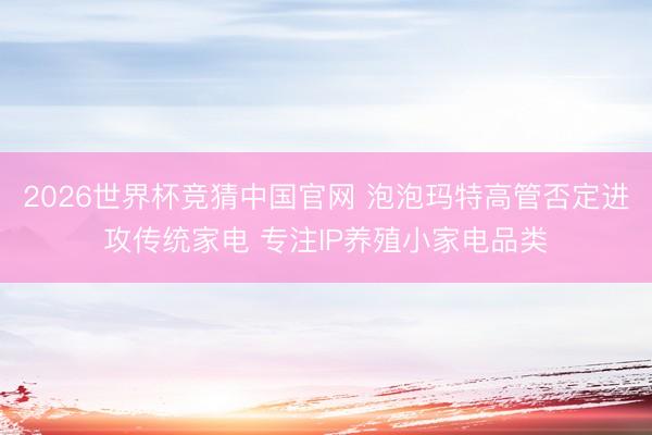 2026世界杯竞猜中国官网 泡泡玛特高管否定进攻传统家电 专注IP养殖小家电品类