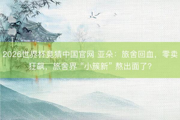 2026世界杯竞猜中国官网 亚朵：旅舍回血，零卖狂飙，旅舍界 “小簇新” 熬出面了？