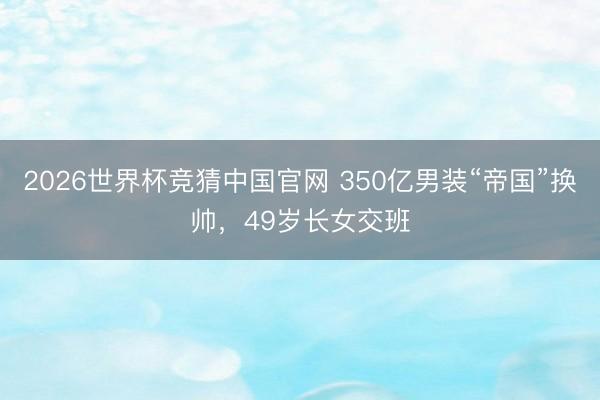 2026世界杯竞猜中国官网 350亿男装“帝国”换帅，49岁长女交班
