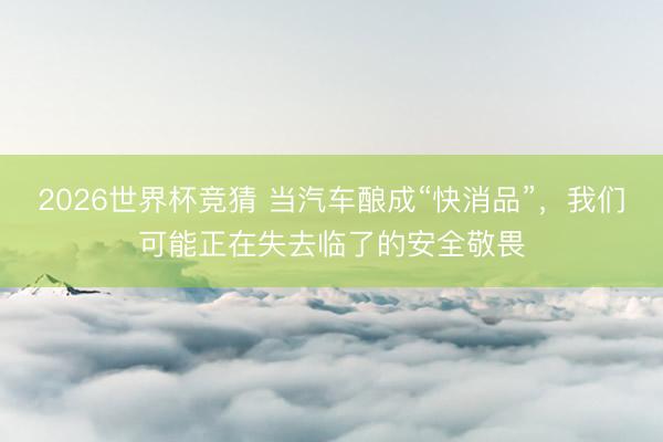 2026世界杯竞猜 当汽车酿成“快消品”，我们可能正在失去临了的安全敬畏