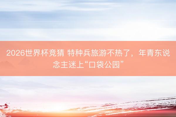2026世界杯竞猜 特种兵旅游不热了，年青东说念主迷上“口袋公园”