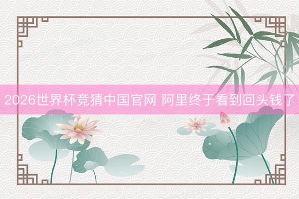 2026世界杯竞猜中国官网 阿里终于看到回头钱了