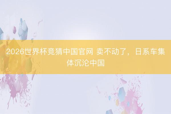 2026世界杯竞猜中国官网 卖不动了，日系车集体沉沦中国