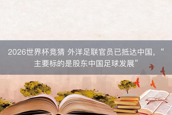 2026世界杯竞猜 外洋足联官员已抵达中国，“主要标的是股东中国足球发展”