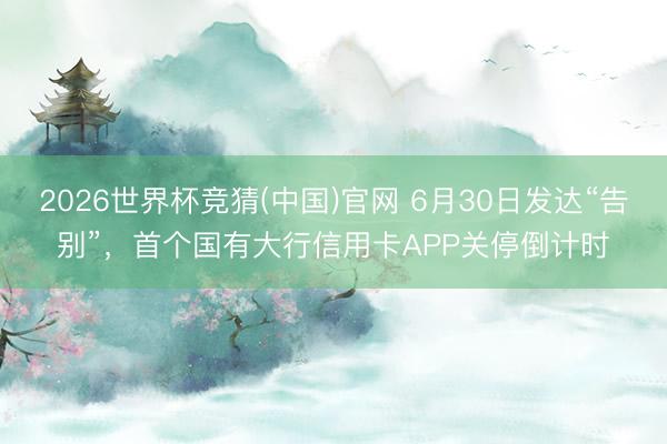 2026世界杯竞猜(中国)官网 6月30日发达“告别”，首个国有大行信用卡APP关停倒计时