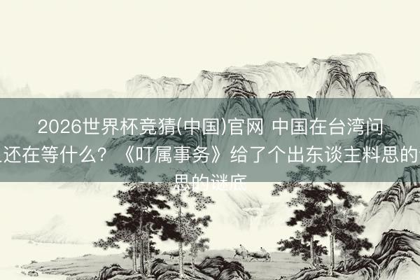 2026世界杯竞猜(中国)官网 中国在台湾问题上还在等什么？《叮属事务》给了个出东谈主料思的谜底