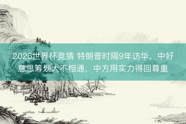 2026世界杯竞猜 特朗普时隔9年访华，中好意思筹划大不相通，中方用实力得回尊重