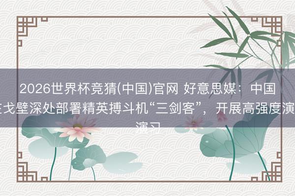 2026世界杯竞猜(中国)官网 好意思媒：中国在戈壁深处部署精英搏斗机“三剑客”，开展高强度演习