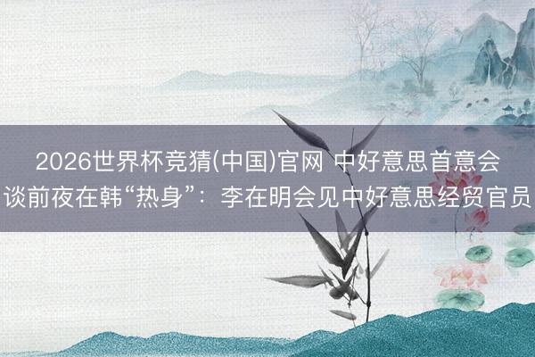 2026世界杯竞猜(中国)官网 中好意思首意会谈前夜在韩“热身”：李在明会见中好意思经贸官员
