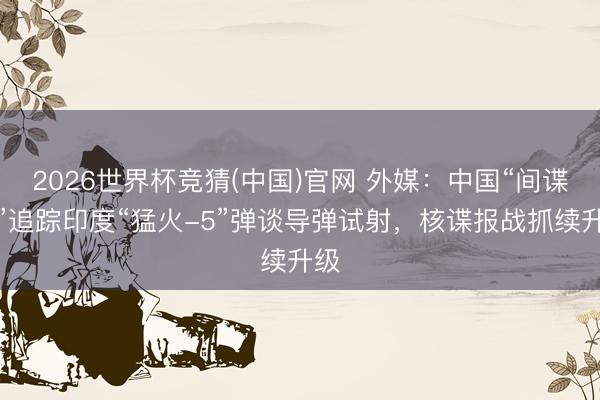 2026世界杯竞猜(中国)官网 外媒：中国“间谍船”追踪印度“猛火-5”弹谈导弹试射，核谍报战抓续升级
