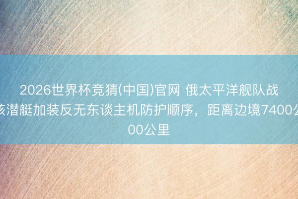 2026世界杯竞猜(中国)官网 俄太平洋舰队战术核潜艇加装反无东谈主机防护顺序，距离边境7400公里