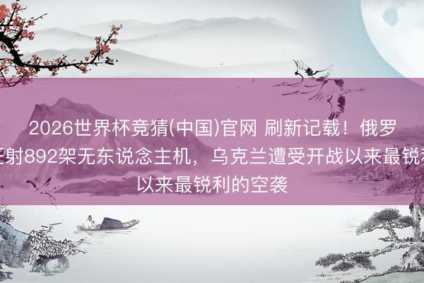 2026世界杯竞猜(中国)官网 刷新记载！俄罗斯单日狂射892架无东说念主机，乌克兰遭受开战以来最锐利的空袭