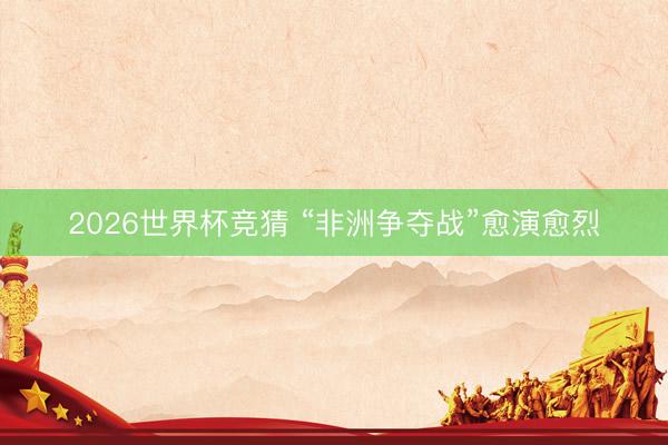 2026世界杯竞猜 “非洲争夺战”愈演愈烈