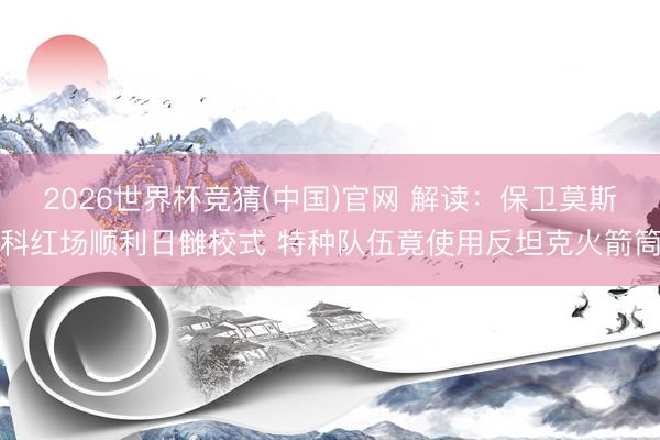 2026世界杯竞猜(中国)官网 解读：保卫莫斯科红场顺利日雠校式 特种队伍竟使用反坦克火箭筒