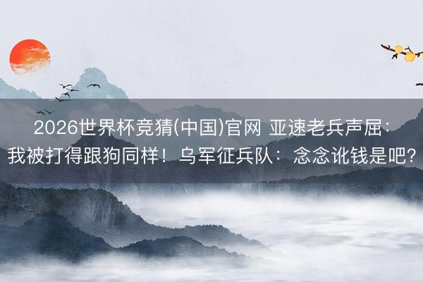 2026世界杯竞猜(中国)官网 亚速老兵声屈:我被打得跟狗同样!乌军征兵队:念念讹钱是吧?