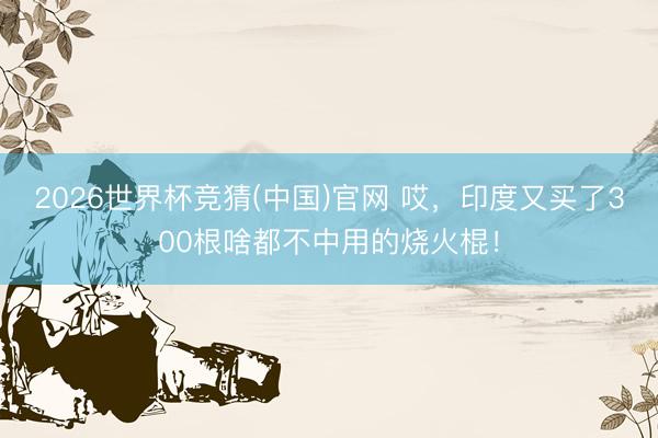 2026世界杯竞猜(中国)官网 哎，印度又买了300根啥都不中用的烧火棍！