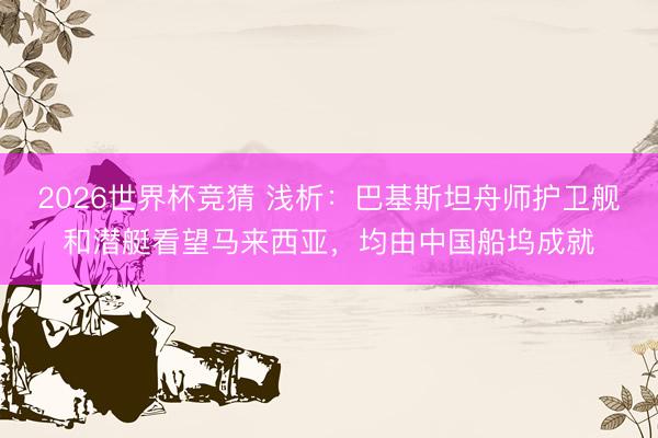 2026世界杯竞猜 浅析：巴基斯坦舟师护卫舰和潜艇看望马来西亚，均由中国船坞成就
