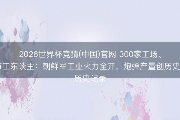 2026世界杯竞猜(中国)官网 300家工场、50万工东谈主：朝鲜军工业火力全开，炮弹产量创历史记录