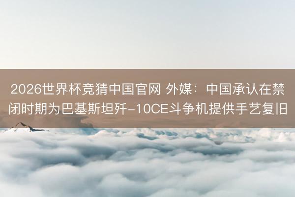 2026世界杯竞猜中国官网 外媒：中国承认在禁闭时期为巴基斯坦歼-10CE斗争机提供手艺复旧
