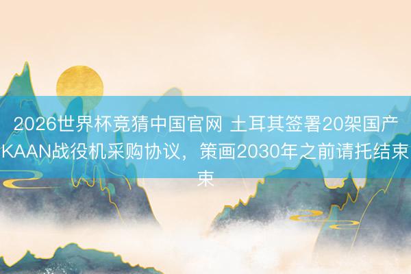 2026世界杯竞猜中国官网 土耳其签署20架国产KAAN战役机采购协议，策画2030年之前请托结束