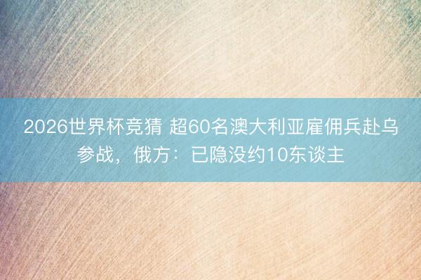 2026世界杯竞猜 超60名澳大利亚雇佣兵赴乌参战，俄方：已隐没约10东谈主