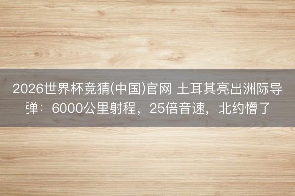 2026世界杯竞猜(中国)官网 土耳其亮出洲际导弹：6000公里射程，25倍音速，北约懵了