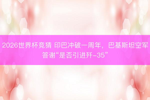 2026世界杯竞猜 印巴冲破一周年，巴基斯坦空军答谢“是否引进歼-35”