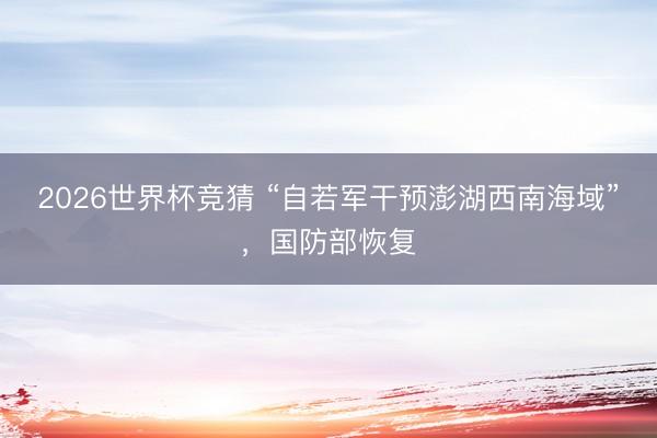 2026世界杯竞猜 “自若军干预澎湖西南海域”，国防部恢复