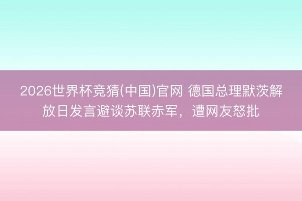 2026世界杯竞猜(中国)官网 德国总理默茨解放日发言避谈苏联赤军,遭网友怒批