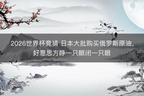 2026世界杯竞猜 日本大批购买俄罗斯原油，好意思方睁一只眼闭一只眼