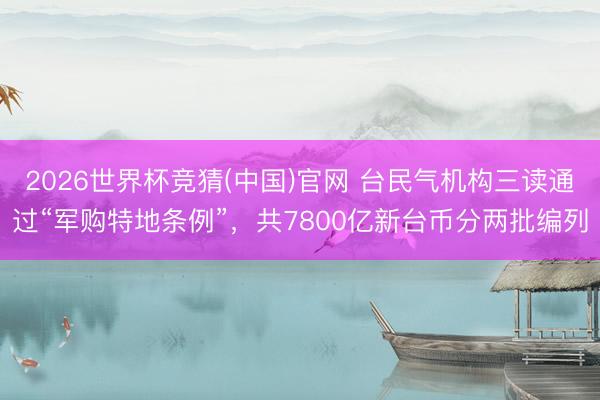 2026世界杯竞猜(中国)官网 台民气机构三读通过“军购特地条例”，共7800亿新台币分两批编列
