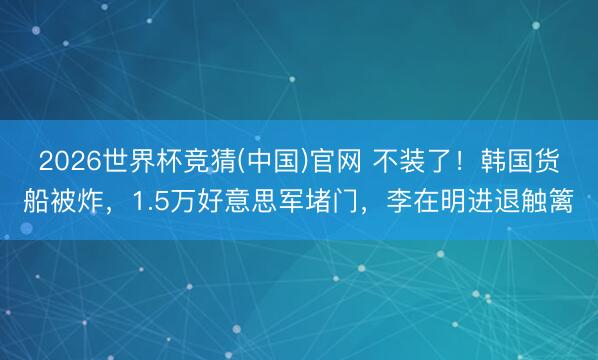 2026世界杯竞猜(中国)官网 不装了！韩国货船被炸，1.5万好意思军堵门，李在明进退触篱