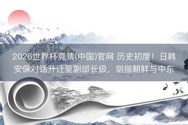 2026世界杯竞猜(中国)官网 历史初度！日韩安保对话升迁至副部长级，剑指朝鲜与中东