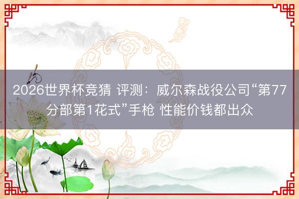 2026世界杯竞猜 评测：威尔森战役公司“第77分部第1花式”手枪 性能价钱都出众