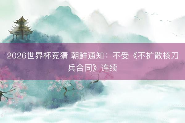 2026世界杯竞猜 朝鲜通知：不受《不扩散核刀兵合同》连续