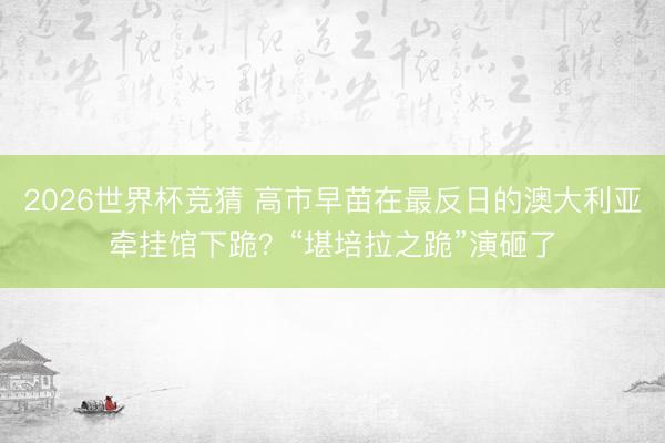 2026世界杯竞猜 高市早苗在最反日的澳大利亚牵挂馆下跪？“堪培拉之跪”演砸了