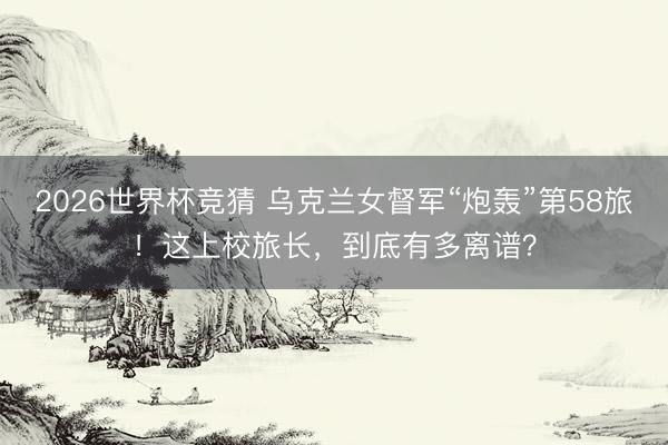 2026世界杯竞猜 乌克兰女督军“炮轰”第58旅！这上校旅长，到底有多离谱？