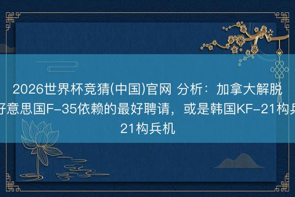 2026世界杯竞猜(中国)官网 分析：加拿大解脱对好意思国F-35依赖的最好聘请，或是韩国KF-21构兵机