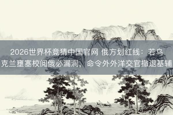 2026世界杯竞猜中国官网 俄方划红线：若乌克兰壅塞校阅俄必漏洞，命令外外洋交官撤退基辅