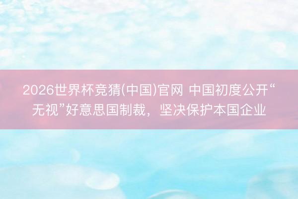 2026世界杯竞猜(中国)官网 中国初度公开“无视”好意思国制裁，坚决保护本国企业